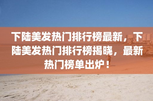 下陸美發(fā)熱門排行榜最新，下陸美發(fā)熱門排行榜揭曉，最新熱門榜單出爐！