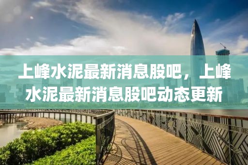 上峰水泥最新消息股吧，上峰水泥最新消息股吧動態(tài)更新