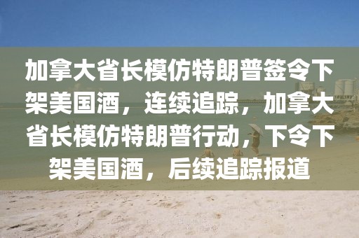 加拿大省長模仿特朗普簽令下架美國酒，連續(xù)追蹤，加拿大省長模仿特朗普行動，下令下架美國酒，后續(xù)追蹤報道
