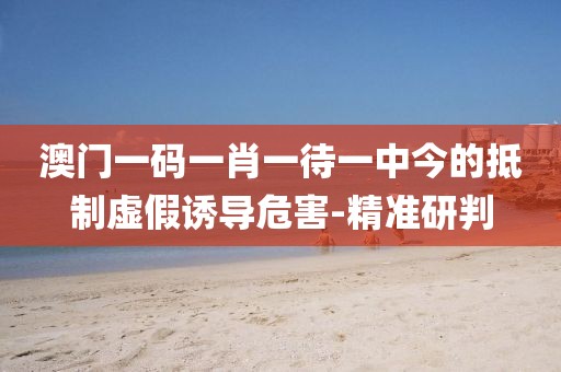 澳門(mén)一碼一肖一待一中今的抵制虛假誘導(dǎo)危害-精準(zhǔn)研判
