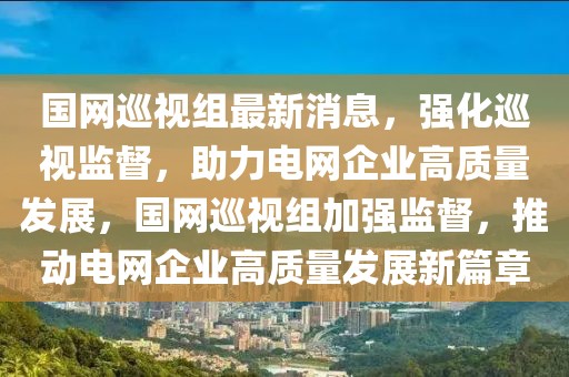 國網(wǎng)巡視組最新消息，強化巡視監(jiān)督，助力電網(wǎng)企業(yè)高質(zhì)量發(fā)展，國網(wǎng)巡視組加強監(jiān)督，推動電網(wǎng)企業(yè)高質(zhì)量發(fā)展新篇章