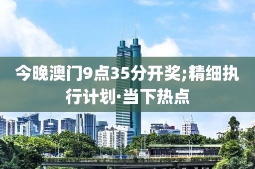 今晚澳門9點35分開獎;精細(xì)執(zhí)行計劃·當(dāng)下熱點