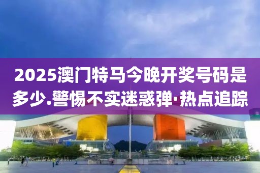 2025澳門特馬今晚開獎號碼是多少.警惕不實迷惑彈·熱點追蹤