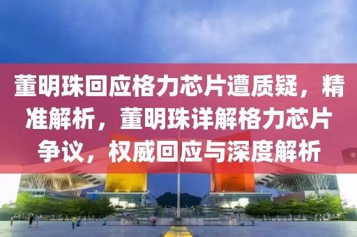 董明珠回應(yīng)格力芯片遭質(zhì)疑，精準(zhǔn)解析，董明珠詳解格力芯片爭(zhēng)議，權(quán)威回應(yīng)與深度解析