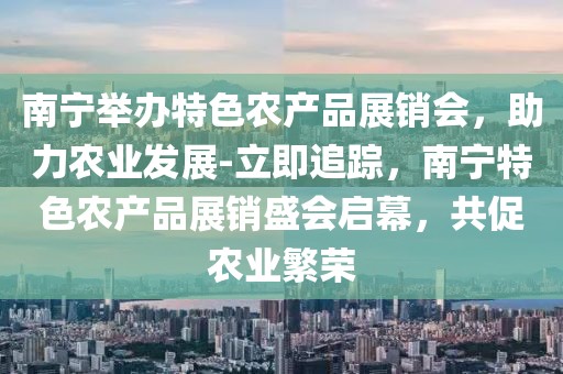 南寧舉辦特色農(nóng)產(chǎn)品展銷會，助力農(nóng)業(yè)發(fā)展-立即追蹤，南寧特色農(nóng)產(chǎn)品展銷盛會啟幕，共促農(nóng)業(yè)繁榮