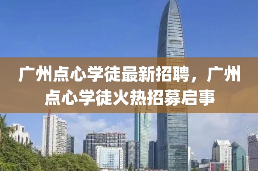 廣州點(diǎn)心學(xué)徒最新招聘，廣州點(diǎn)心學(xué)徒火熱招募啟事