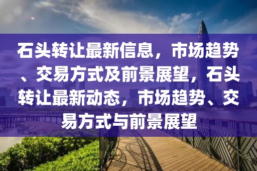 石頭轉(zhuǎn)讓最新信息，市場(chǎng)趨勢(shì)、交易方式及前景展望，石頭轉(zhuǎn)讓最新動(dòng)態(tài)，市場(chǎng)趨勢(shì)、交易方式與前景展望