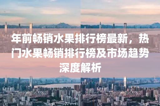 年前暢銷水果排行榜最新，熱門水果暢銷排行榜及市場趨勢深度解析