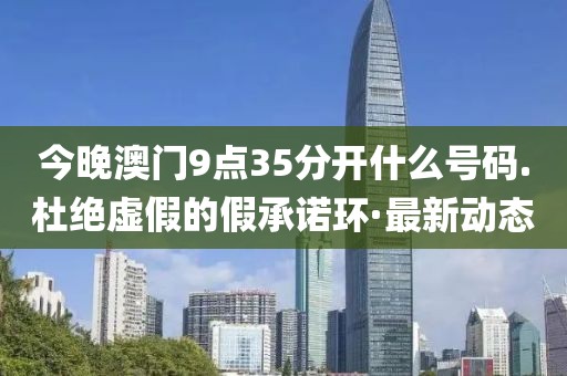 今晚澳門9點35分開什么號碼.杜絕虛假的假承諾環(huán)·最新動態(tài)