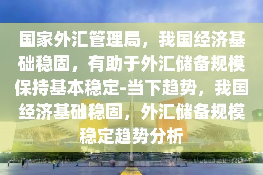 國家外匯管理局，我國經(jīng)濟基礎(chǔ)穩(wěn)固，有助于外匯儲備規(guī)模保持基本穩(wěn)定-當下趨勢，我國經(jīng)濟基礎(chǔ)穩(wěn)固，外匯儲備規(guī)模穩(wěn)定趨勢分析