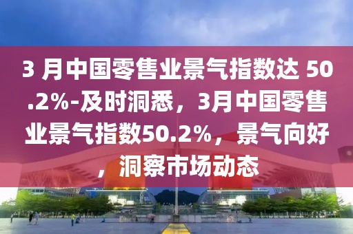 3 月中國零售業(yè)景氣指數(shù)達 50.2%-及時洞悉，3月中國零售業(yè)景氣指數(shù)50.2%，景氣向好，洞察市場動態(tài)