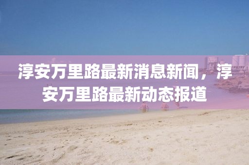 淳安萬里路最新消息新聞，淳安萬里路最新動(dòng)態(tài)報(bào)道