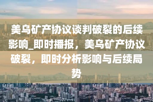 美烏礦產(chǎn)協(xié)議談判破裂的后續(xù)影響_即時播報，美烏礦產(chǎn)協(xié)議破裂，即時分析影響與后續(xù)局勢