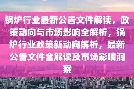 鍋爐行業(yè)最新公告文件解讀，政策動向與市場影響全解析，鍋爐行業(yè)政策新動向解析，最新公告文件全解讀及市場影響洞察