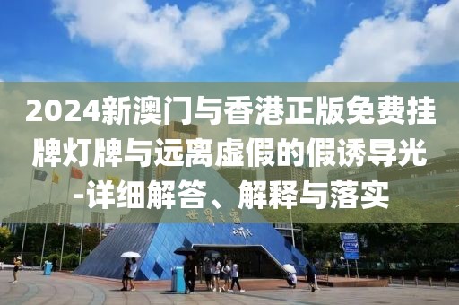 2024新澳門與香港正版免費掛牌燈牌與遠離虛假的假誘導光-詳細解答、解釋與落實