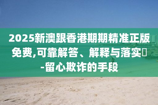 2025新澳跟香港期期精準(zhǔn)正版免費(fèi),可靠解答、解釋與落實(shí)?-留心欺詐的手段