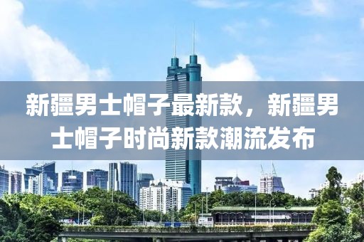 新疆男士帽子最新款，新疆男士帽子時尚新款潮流發(fā)布
