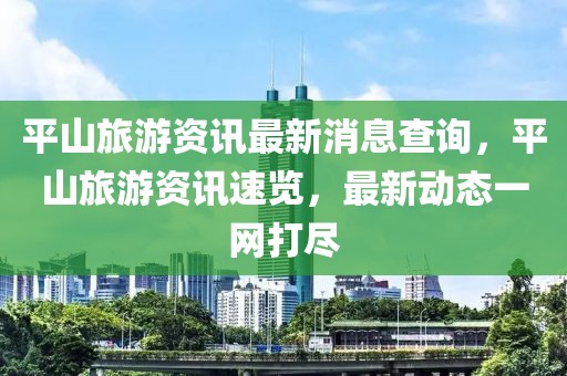 平山旅游資訊最新消息查詢，平山旅游資訊速覽，最新動(dòng)態(tài)一網(wǎng)打盡