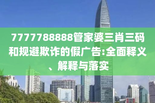 7777788888管家婆三肖三碼和規(guī)避欺詐的假廣告:全面釋義、解釋與落實