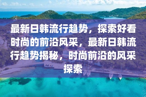 最新日韓流行趨勢(shì)，探索好看時(shí)尚的前沿風(fēng)采，最新日韓流行趨勢(shì)揭秘，時(shí)尚前沿的風(fēng)采探索