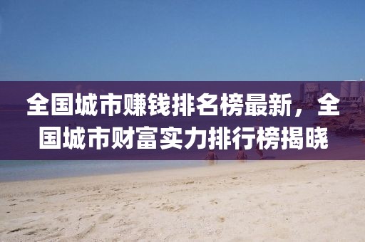 全國城市賺錢排名榜最新，全國城市財(cái)富實(shí)力排行榜揭曉