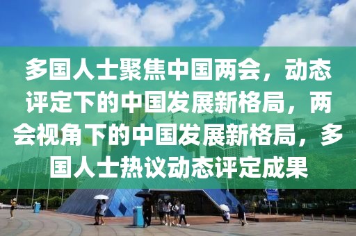 多國人士聚焦中國兩會，動態(tài)評定下的中國發(fā)展新格局，兩會視角下的中國發(fā)展新格局，多國人士熱議動態(tài)評定成果
