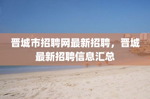 晉城市招聘網(wǎng)最新招聘，晉城最新招聘信息匯總