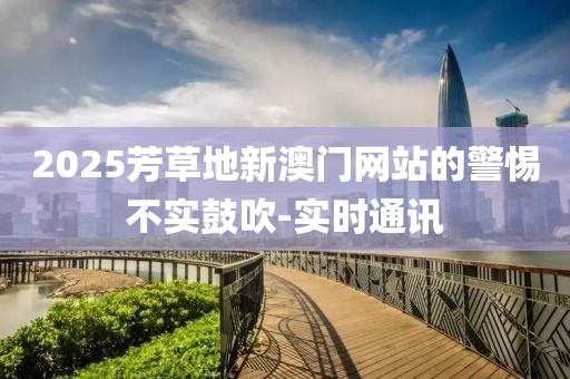 2025芳草地新澳門網(wǎng)站的警惕不實鼓吹-實時通訊