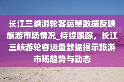 長江三峽游輪客運量數(shù)據(jù)反映旅游市場情況_持續(xù)跟蹤，長江三峽游輪客運量數(shù)據(jù)揭示旅游市場趨勢與動態(tài)