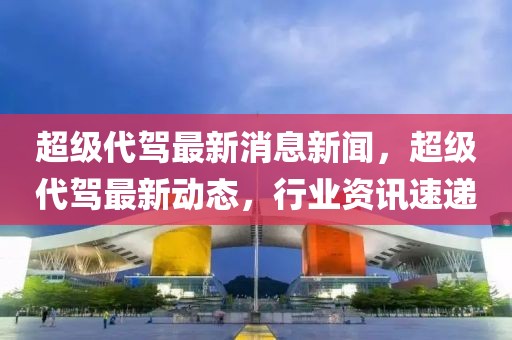 超級(jí)代駕最新消息新聞，超級(jí)代駕最新動(dòng)態(tài)，行業(yè)資訊速遞