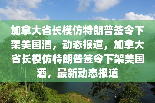 加拿大省長(zhǎng)模仿特朗普簽令下架美國(guó)酒，動(dòng)態(tài)報(bào)道，加拿大省長(zhǎng)模仿特朗普簽令下架美國(guó)酒，最新動(dòng)態(tài)報(bào)道
