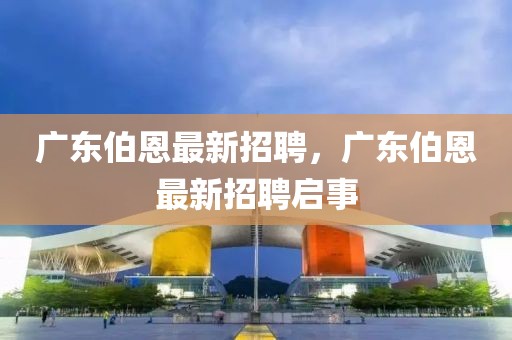 廣東伯恩最新招聘，廣東伯恩最新招聘啟事