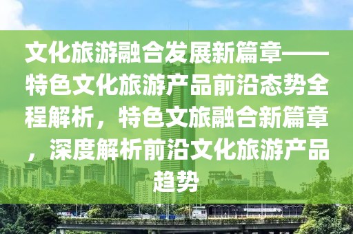 文化旅游融合發(fā)展新篇章——特色文化旅游產(chǎn)品前沿態(tài)勢(shì)全程解析，特色文旅融合新篇章，深度解析前沿文化旅游產(chǎn)品趨勢(shì)