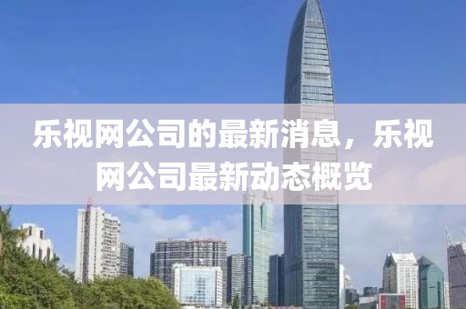 樂視網(wǎng)公司的最新消息，樂視網(wǎng)公司最新動態(tài)概覽