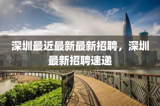 深圳最近最新最新招聘，深圳最新招聘速遞