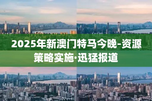 2025年新澳門特馬今晚-資源策略實施·迅猛報道