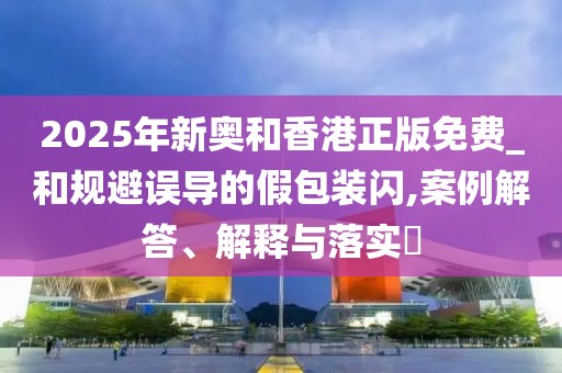 2025年新奧和香港正版免費(fèi)_和規(guī)避誤導(dǎo)的假包裝閃,案例解答、解釋與落實(shí)?