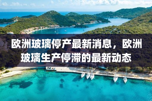 歐洲玻璃停產(chǎn)最新消息，歐洲玻璃生產(chǎn)停滯的最新動(dòng)態(tài)