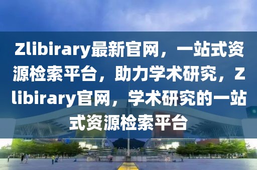 Zlibirary最新官網(wǎng)，一站式資源檢索平臺，助力學(xué)術(shù)研究，Zlibirary官網(wǎng)，學(xué)術(shù)研究的一站式資源檢索平臺