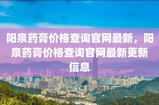 陽泉藥膏價(jià)格查詢官網(wǎng)最新，陽泉藥膏價(jià)格查詢官網(wǎng)最新更新信息