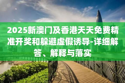 2025新澳門及香港天天免費精準開獎和躲避虛假誘導-詳細解答、解釋與落實