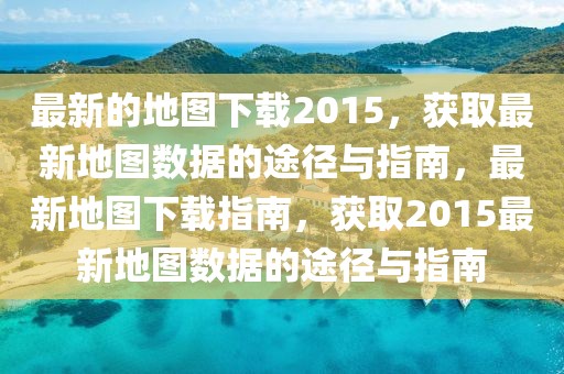 最新的地圖下載2015，獲取最新地圖數(shù)據(jù)的途徑與指南，最新地圖下載指南，獲取2015最新地圖數(shù)據(jù)的途徑與指南