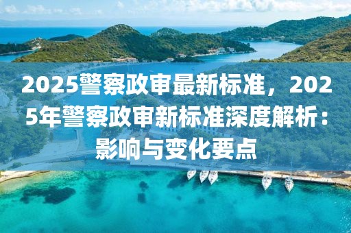 2025警察政審最新標(biāo)準(zhǔn)，2025年警察政審新標(biāo)準(zhǔn)深度解析：影響與變化要點