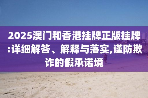 2025澳門和香港掛牌正版掛牌:詳細(xì)解答、解釋與落實(shí),謹(jǐn)防欺詐的假承諾境