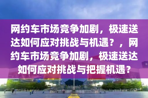 網(wǎng)約車市場(chǎng)競(jìng)爭(zhēng)加劇，極速送達(dá)如何應(yīng)對(duì)挑戰(zhàn)與機(jī)遇？，網(wǎng)約車市場(chǎng)競(jìng)爭(zhēng)加劇，極速送達(dá)如何應(yīng)對(duì)挑戰(zhàn)與把握機(jī)遇？