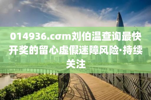 014936.cσm劉伯溫查詢最快開獎(jiǎng)的留心虛假迷障風(fēng)險(xiǎn)·持續(xù)關(guān)注