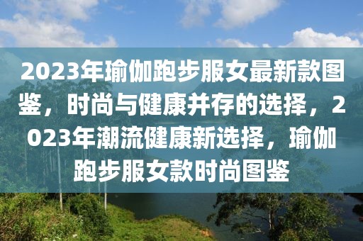 2023年瑜伽跑步服女最新款圖鑒，時(shí)尚與健康并存的選擇，2023年潮流健康新選擇，瑜伽跑步服女款時(shí)尚圖鑒