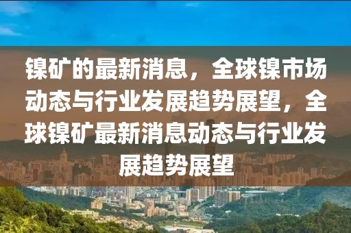 鎳礦的最新消息，全球鎳市場(chǎng)動(dòng)態(tài)與行業(yè)發(fā)展趨勢(shì)展望，全球鎳礦最新消息動(dòng)態(tài)與行業(yè)發(fā)展趨勢(shì)展望