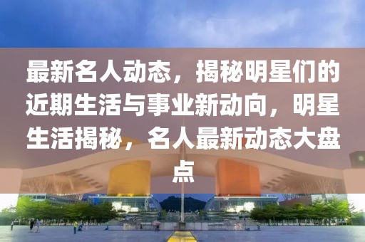 最新名人動(dòng)態(tài)，揭秘明星們的近期生活與事業(yè)新動(dòng)向，明星生活揭秘，名人最新動(dòng)態(tài)大盤(pán)點(diǎn)