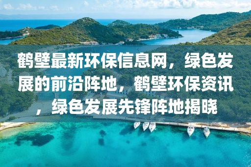 鶴壁最新環(huán)保信息網(wǎng)，綠色發(fā)展的前沿陣地，鶴壁環(huán)保資訊，綠色發(fā)展先鋒陣地揭曉